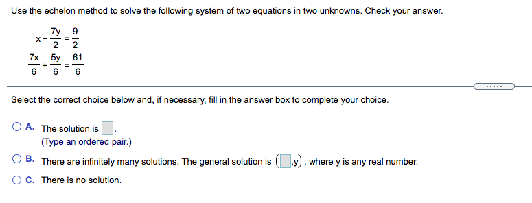 Use the echelon method to solve the following system of two equations in two unknowns. Check your answer.
7y 9
X- - =
2
2
7х 5у
61
+
6
.....
Select the correct choice below and, if necessary, fill in the answer box to complete your choice.
O A. The solution is
(Type an ordered pair.)
O B. There are infinitely many solutions. The general solution is ( y), where y is any real number.
O C. There is no solution.
