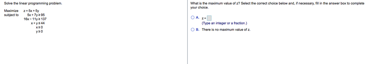 Solve the linear programming problem.
What is the maximum value of z? Select the correct choice below and, if necessary, fill in the answer box to complete
your choice.
z = 5x + 5y
5x +7y 2 95
16x – 11y 2 137
Maximize
subject to
O A. z=
x+ys44
x20
(Type an integer or a fraction.)
O B. There is no maximum value of z.
y20
