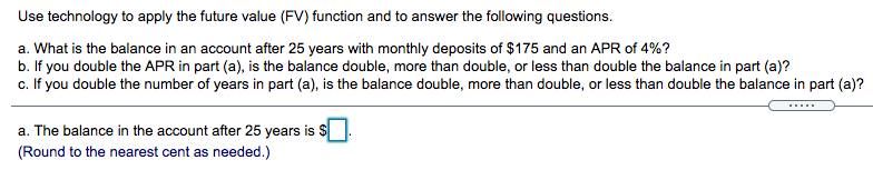 Use technology to apply the future value (FV) function and to answer the following questions.
a. What is the balance in an account after 25 years with monthly deposits of $175 and an APR of 4%?
b. If you double the APR in part (a), is the balance double, more than double, or less than double the balance in part (a)?
c. If you double the number of years in part (a), is the balance double, more than double, or less than double the balance in part (a)?
a. The balance in the account after 25 years is $
(Round to the nearest cent as needed.)
