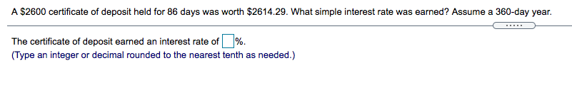 A $2600 certificate of deposit held for 86 days was worth $2614.29. What simple interest rate was earned? Assume a 360-day year.
The certificate of deposit earned an interest rate of %.
(Type an integer or decimal rounded to the nearest tenth as needed.)
