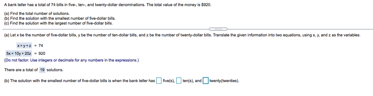 A bank teller has a total of 74 bills in five-, ten-, and twenty-dollar denominations. The total value of the money is $920.
(a) Find the total number of solutions.
(b) Find the solution with the smallest number of five-dollar bills.
(c) Find the solution with the largest number of five-dollar bills.
(a) Let x be the number of five-dollar bills, y be the number of ten-dollar bills, and z be the number of twenty-dollar bills. Translate the given information into two equations, using x, y, and z as the variables.
x+y+z = 74
5x + 10y + 20z = 920
(Do not factor. Use integers or decimals for any numbers in the expressions.)
There are a total of 19 solutions.
(b) The solution with the smallest number of five-dollar bills
when the bank teller has five(s), ten(s), and twenty(twenties).
