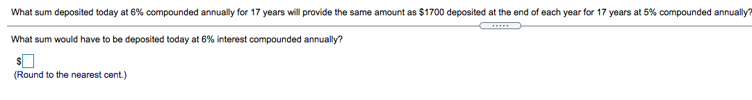 What sum deposited today at 6% compounded annually for 17 years will provide the same amount as $1700 deposited at the end of each year for 17 years at 5% compounded annually?
.....
What sum would have to be deposited today at 6% interest compounded annually?
(Round to the nearest cent.)
