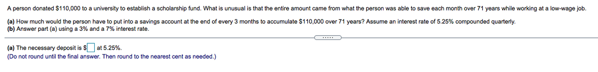 A person donated $110,000 to a university to establish a scholarship fund. What is unusual is that the entire amount came from what the person was able to save each month over 71 years while working at a low-wage job.
(a) How much would the person have to put into a savings account at the end of every 3 months to accumulate $110,000 over 71 years? Assume an interest rate of 5.25% compounded quarterly.
(b) Answer part (a) using a 3% and a 7% interest rate.
(a) The necessary deposit is $ at 5.25%.
(Do not round until the final answer. Then round to the nearest cent as needed.)
