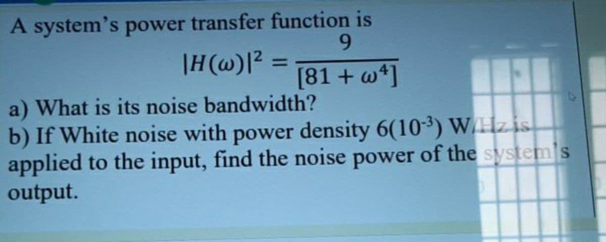 A system's power transfer function is
9.
|H(@)l? =
%3D
[81 + w*]
a) What is its noise bandwidth?
b) If White noise with power density 6(103) WHZIS
applied to the input, find the noise power of the system s
output.

