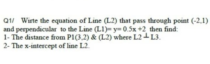 Q1/ Wirte the equation of Line (L2) that pass through point (-2,1)
and perpendicular to the Line (L1)= y3D 0.5x +2 then find:
1- The distance from P1(3,2) & (L2) where L2 L3.
2- The x-intercept of line L2.
