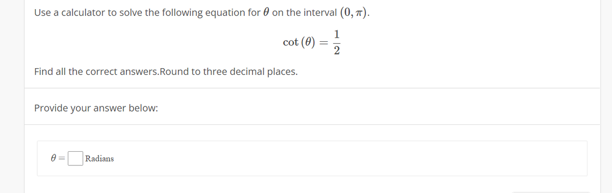 Use a calculator to solve the following equation for 0 on the interval (0, 7).
1
cot (0)
Find all the correct answers.Round to three decimal places.
Provide your answer below:
Radians
