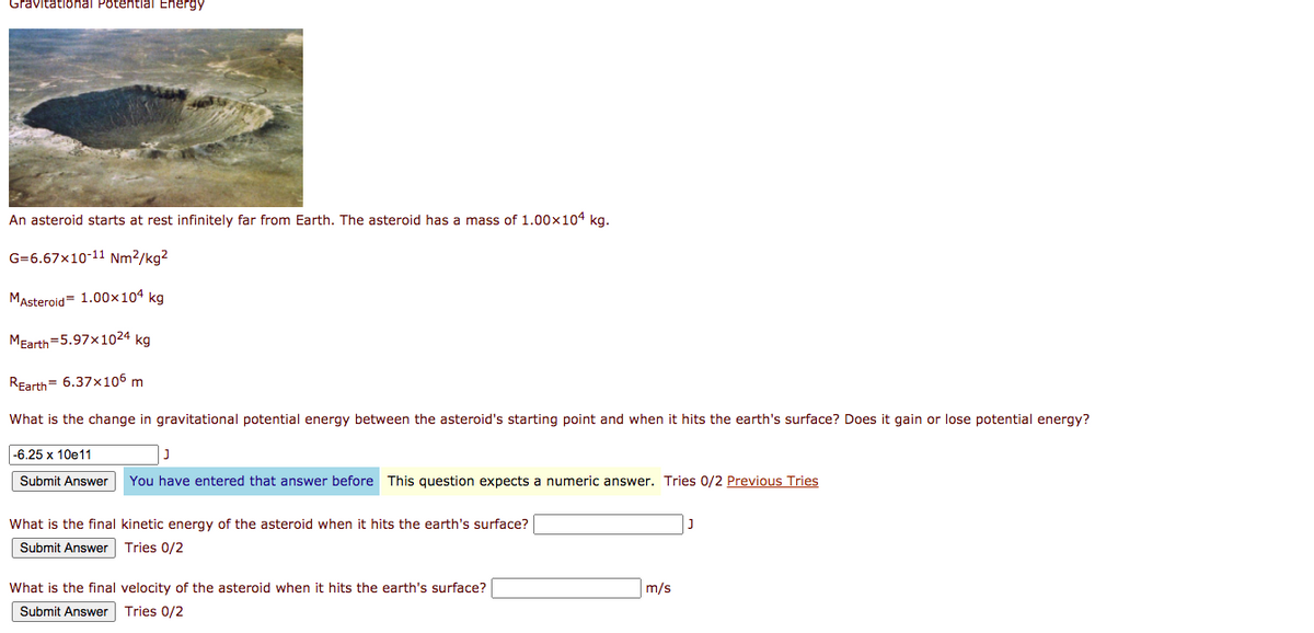 Gravitational Potential Energy
An asteroid starts at rest infinitely far from Earth. The asteroid has a mass of 1.00x104 kg.
G=6.67x10-11 Nm²/kg?
MAsteroid= 1.00×104 kg
MEarth=5.97x1024 kg
REarth= 6.37x105 m
What is the change in gravitational potential energy between the asteroid's starting point and when it hits the earth's surface? Does it gain or lose potential energy?
-6.25 x 10e11
Submit Answer
You have entered that answer before This question expects
numeric answer. Tries 0/2 Previous Tries
What is the final kinetic energy of the asteroid when it hits the earth's surface?
Submit Answer Tries 0/2
What is the final velocity of the asteroid when it hits the earth's surface?
m/s
Submit Answer
Tries 0/2
