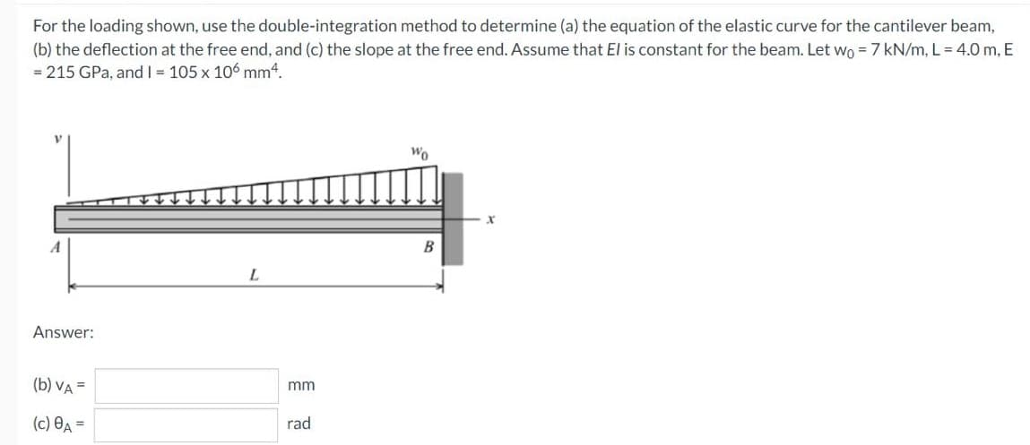For the loading shown, use the double-integration method to determine (a) the equation of the elastic curve for the cantilever beam,
(b) the deflection at the free end, and (c) the slope at the free end. Assume that El is constant for the beam. Let wo = 7 kN/m, L = 4.0 m, E
= 215 GPa, and I = 105 x 106 mm4.
Wo
B
L.
Answer:
(b) VA =
mm
(c) OA =
rad

