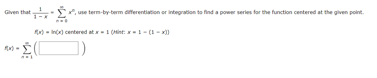Given that
5 x", use term-by-term differentiation or integration to find a power series for the function centered at the given point.
1 - x
n = 0
f(x) = In(x) centered at x = 1 (Hint: x = 1 – (1 – x))
Σ
f(x) =
n = 1
