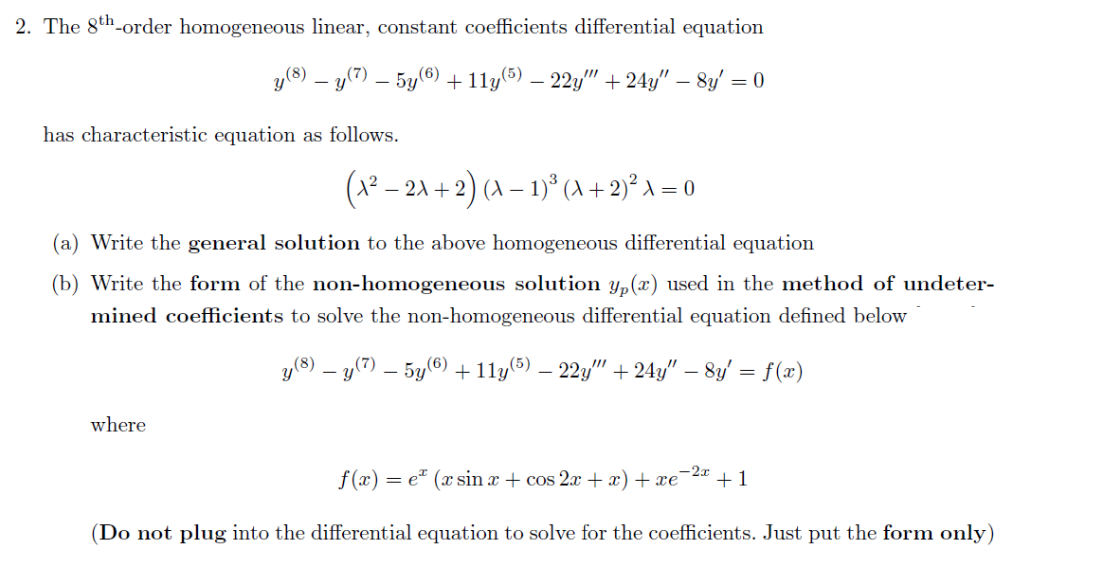 2. The 8th-order homogeneous linear, constant coefficients differential equation
y(8) – y(7) – 5y(0) +11y(5) – 22y" + 24y/" – 8y/ = 0
has characteristic equation as follows.
(x² – 2A + 2) (A – 1)° (A + 2)² A = 0
(a) Write the general solution to the above homogeneous differential equation
(b) Write the form of the non-homogeneous solution Y„(x) used in the method of undeter-
mined coefficients to solve the non-homogeneous differential equation defined below
y(8) – y(7) – 5y(®) +11y(®) – 22y" + 24y" – 8y' = f(x)
where
f (x) = e" (x sin a + cos 2x + x) + xe'
-2x
+1
(Do not plug into the differential equation to solve for the coefficients. Just put the form only)
