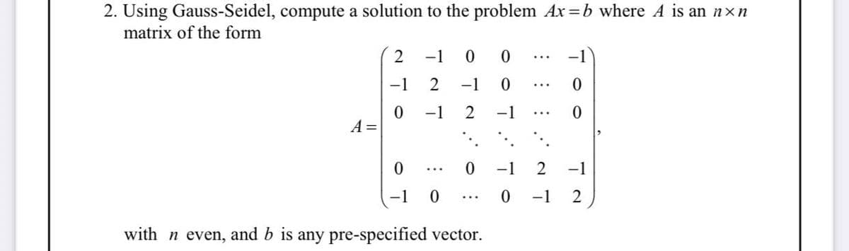 2. Using Gauss-Seidel, compute a solution to the problem Ax=b where A is an n×n
matrix of the form
A =
2
-1
0
-1 0 0
2
−1
0
-1
2 -1
0
-1 0
...
0 −1
with n even, and b is any pre-specified vector.
0
0
2 -1
2
0 −1