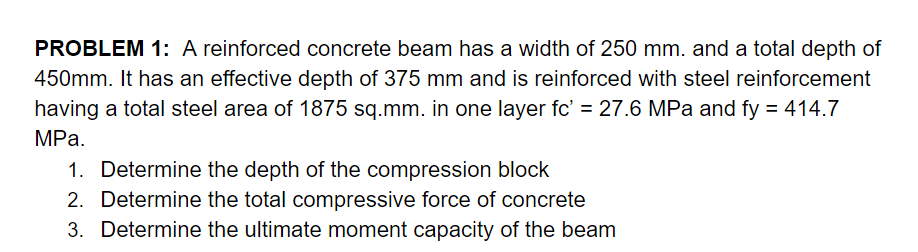PROBLEM 1: A reinforced concrete beam has a width of 250 mm. and a total depth of
450mm. It has an effective depth of 375 mm and is reinforced with steel reinforcement
having a total steel area of 1875 sq.mm. in one layer fc' = 27.6 MPa and fy = 414.7
MPа.
1. Determine the depth of the compression block
2. Determine the total compressive force of concrete
3. Determine the ultimate moment capacity of the beam
