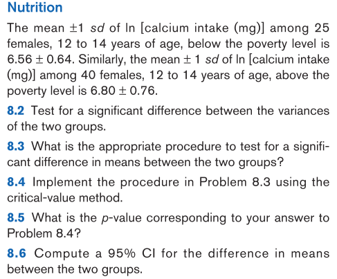 The mean ±1 sd of In [calcium intake (mg)] among 25
females, 12 to 14 years of age, below the poverty level is
6.56 ± 0.64. Similarly, the mean + 1 sd of In [calcium intake
(mg)] among 40 females, 12 to 14 years of age, above the
poverty level is 6.80 ± 0.76.
8.2 Test for a significant difference between the variances
of the two groups.
8.3 What is the appropriate procedure to test for a signifi-
cant difference in means between the two groups?
8.4 Implement the procedure in Problem 8.3 using the
critical-value method.

