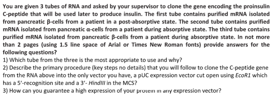 You are given 3 tubes of RNA and asked by your supervisor to clone the gene encoding the proinsulin
C-peptide that will be used later to produce insulin. The first tube contains purified mRNA isolated
from pancreatic B-cells from a patient in a post-absorptive state. The second tube contains purified
MRNA isolated from pancreatic a-cells from a patient during absorptive state. The third tube contains
purified mRNA isolated from pancreatic B-cells from a patient during absorptive state. In not more
than 2 pages (using 1.5 line space of Arial or Times New Roman fonts) provide answers for the
following questions?
1) Which tube from the three is the most appropriate to use and why?
2) Describe the primary procedure (key steps no details) that you will follow to clone the C-peptide gene
from the RNA above into the only vector you have, a pUC expression vector cut open using EcoR1 which
has a 5'-recognition site and a 3'- HindllI in the MCS?
3) How can you guarantee a high expression of your protein in any expression vector?
