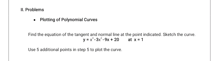 II. Problems
Plotting of Polynomial Curves
Find the equation of the tangent and normal line at the point indicated. Sketch the curve.
y = x"- 3x² - 9x + 20
at x = 1
Use 5 additional points in step 5 to plot the curve.
