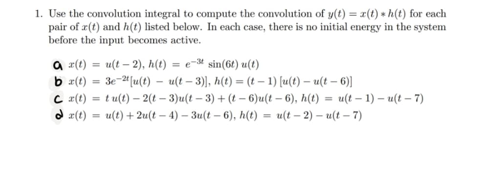 1. Use the convolution integral to compute the convolution of y(t) = x(t) * h(t) for each
pair of r(t) and h(t) listed below. In each case, there is no initial energy in the system
before the input becomes active.
a x(t)
bx(t)
C x(t)
dx(t)
=
=
u(t - 2), h(t)
e-3t
sin (6t) u(t)
3e-2t [u(t) u(t-3)], h(t) = (t − 1) [u(t) – u(t — 6)]
tu(t)-2(t-3)u(t-3) + (t-6)u(t-6), h(t) = u(t-1)-u(t-7)
u(t) + 2u(t-4) - 3u(t-6), h(t): = u(t-2) - u(t - 7)