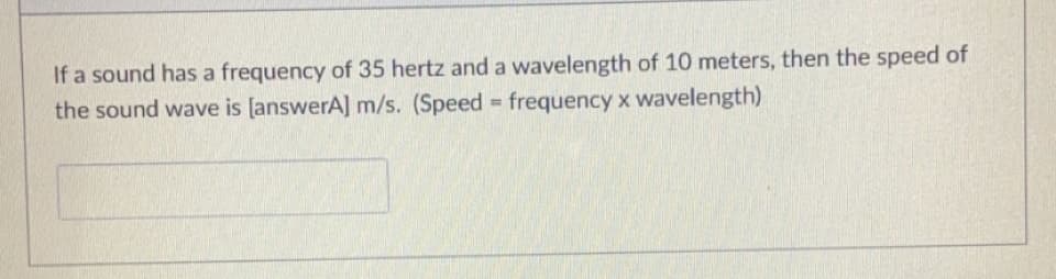 If a sound has a frequency of 35 hertz and a wavelength of 10 meters, then the speed of
the sound wave is [answerA] m/s. (Speed frequency x wavelength)
