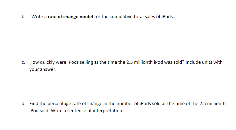 Write a rate of change model for the cumulative total sales of iPods
b.
How quickly were iPods selling at the time the 2.5 millionth iPod was sold? Include units with
C.
your answer.
d. Find the percentage rate of change in the number of iPods sold at the time of the 2.5 millionth
iPod sold. Write a sentence of interpretation
