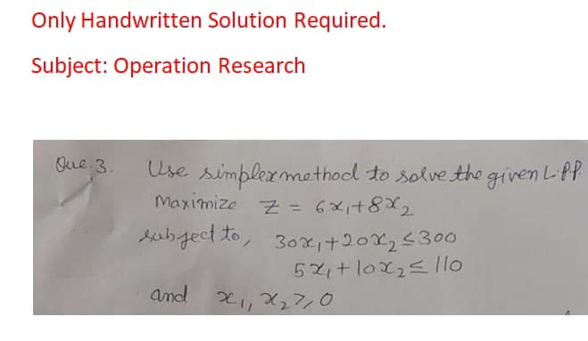 Only Handwritten Solution Required.
Subject: Operation Research
Que 3.
Use simplermethod to solve the given LPP
Maximize z = 6xi+8X2
subject to, 30xi+202,<300
52,+10x25 llo
and 2,X27,0
