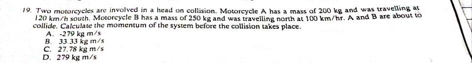 19. Two motorcycles are involved in a head on collision. Motorcycle A has a mass of 20o kg and was travelling at
120 km/h south. Motorcycle B has a mass of 250 kg and was travelling north at 100 km/hr. A and B are about to
collide. Calculate the momentum of the system before the collision takes place.
A. -279 kg m/s
В.
33.33 kg m/s
C. 27. 78 kg m/s
D. 279 kg m/s
