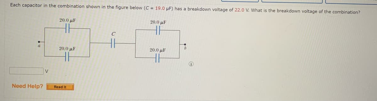 Each capacitor in the combination shown in the figure below (C = 19.0 µF) has a breakdown voltage of 22.0 V. What is the breakdown voltage of the combination?
20.0 µF
20.0 µF
C
a
20.0 µF
20.0 µF
V
Need Help?
Read It
