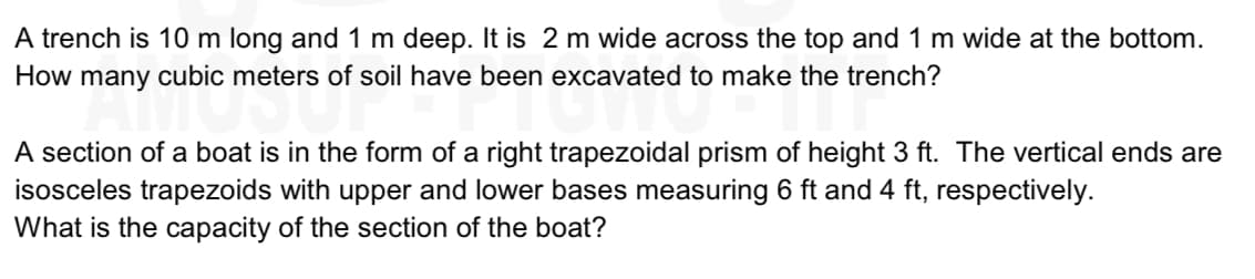 A trench is 10 m long and 1 m deep. It is 2 m wide across the top and 1 m wide at the bottom.
How many cubic meters of soil have been excavated to make the trench?
A section of a boat is in the form of a right trapezoidal prism of height 3 ft. The vertical ends are
isosceles trapezoids with upper and lower bases measuring 6 ft and 4 ft, respectively.
What is the capacity of the section of the boat?
