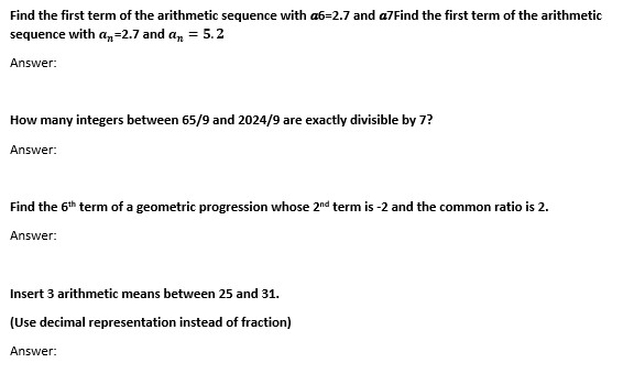 Find the first term of the arithmetic sequence with a6=2.7 and a7Find the first term of the arithmetic
sequence with an=2.7 and a₂ = 5.2
Answer:
How many integers between 65/9 and 2024/9 are exactly divisible by 7?
Answer:
Find the 6th term of a geometric progression whose 2nd term is -2 and the common ratio is 2.
Answer:
Insert 3 arithmetic means between 25 and 31.
(Use decimal representation instead of fraction)
Answer: