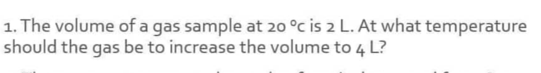 1. The volume of a gas sample at 20 °c is 2 L. At what temperature
should the gas be to increase the volume to 4 L?