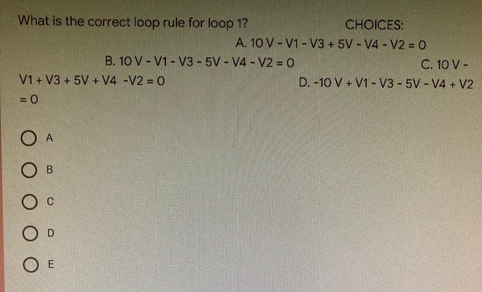 What is the correct loop rule for loop 1?
V1 + V3+ 5V + V4 -V2 = 0
= 0
A
OB
O C
D
E
O O
CHOICES:
A. 10 V-V1-V3 +5V - V4 - V2 = 0
B. 10 V-V1-V3-5V-V4 - V2 = 0
C. 10 V-
D. -10 V + V1-V3-5V-V4 + V2