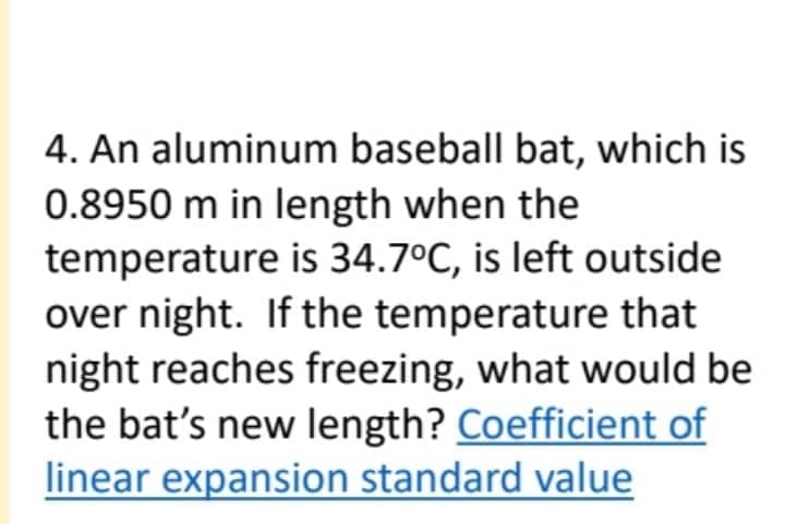 4. An aluminum baseball bat, which is
0.8950 m in length when the
temperature is 34.7°C, is left outside
over night. If the temperature that
night reaches freezing, what would be
the bat's new length? Coefficient of
linear expansion standard value