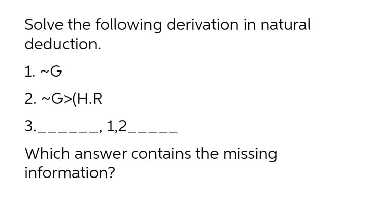 Solve the following derivation in natural
deduction.
1. ~G
2. ~G>(H.R
3.___--
1,2__--
Which answer contains the missing
information?
