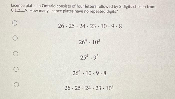 Licence plates in Ontario consists of four letters followed by 3 digits chosen from
0,1,2,.,9. How many licence plates have no repeated digits?
26 · 25 · 24· 23 10 9.8
264 103
254 93
264 10 9 8
26 25 24 23 103

