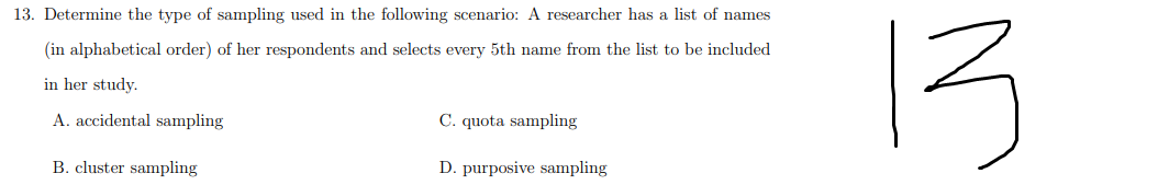 13. Determine the type of sampling used in the following scenario: A researcher has a list of names
13
(in alphabetical order) of her respondents and selects every 5th name from the list to be included
in her study.
A. accidental sampling
C. quota sampling
B. cluster sampling
D. purposive sampling

