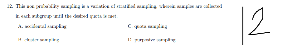 12. This non probability sampling is a variation of stratified sampling, wherein samples are collected
12
in each subgroup until the desired quota is met.
A. accidental sampling
C. quota sampling
B. cluster sampling
D. purposive sampling
