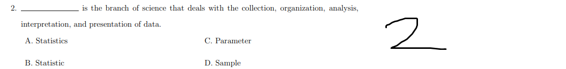 2.
is the branch of science that deals with the collection, organization, analysis,
interpretation, and presentation of data.
A. Statistics
C. Parameter
B. Statistic
D. Sample
