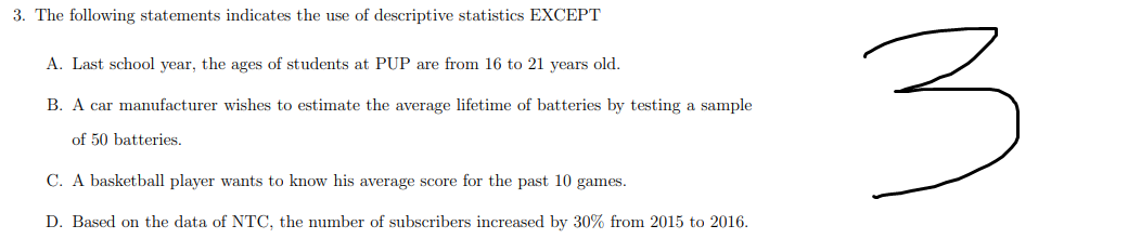 3. The following statements indicates the use of descriptive statistics EXCEPT
A. Last school year, the ages of students at PUP are from 16 to 21 years old.
B. A car manufacturer wishes to estimate the average lifetime of batteries by testing a sample
of 50 batteries.
C. A basketball player wants to know his average score for the past 10 games.
D. Based on the data of NTC, the number of subscribers increased by 30% from 2015 to 2016.
