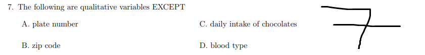 7. The following are qualitative variables EXCEPT
구
A. plate number
C. daily intake of chocolates
B. zip code
D. blood type
