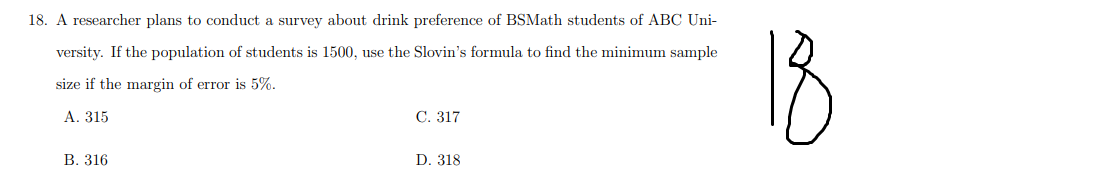 18. A researcher plans to conduct a survey about drink preference of BSMath students of ABC Uni-
18
versity. If the population of students is 1500, use the Slovin's formula to find the minimum sample
size if the margin of error is 5%.
А. 315
C. 317
В. 316
D. 318
