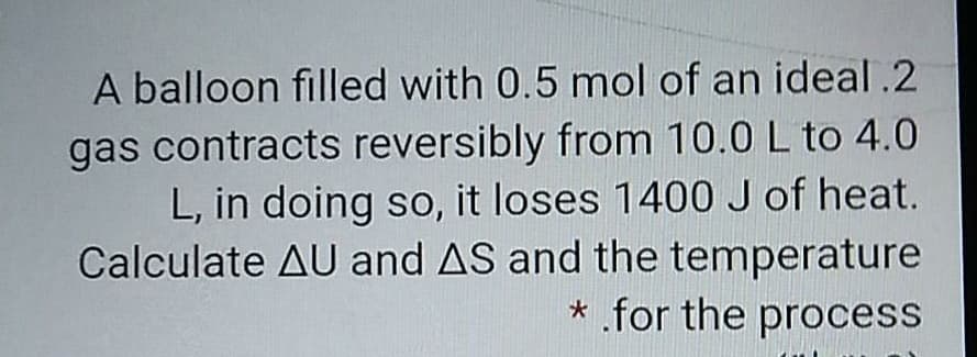 A balloon filled with 0.5 mol of an ideal .2
gas contracts reversibly from 10.0 L to 4.0
L, in doing so, it loses 1400 J of heat.
Calculate AU and AS and the temperature
* for the process
