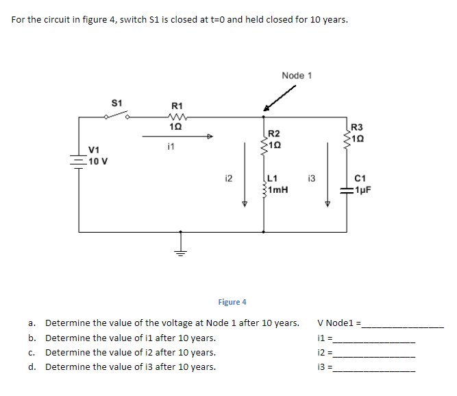 For the circuit in figure 4, switch S1 is closed at t=0 and held closed for 10 years.
Node 1
S1
R1
R3
R2
10
i1
V1
10 V
L1
1mH
12
i3
C1
:1µF
Figure 4
a. Determine the value of the voltage at Node 1 after 10 years.
V Nodel =
b. Determine the value of il after 10 years.
i1 =
c. Determine the value of i2 after 10 years.
d. Determine the value of i3 after 10 years.
i2 =
13 =
