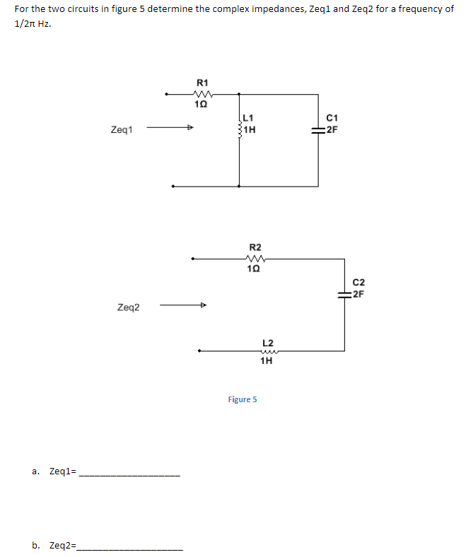 For the two circuits in figure 5 determine the complex impedances, Zeq1 and Zeq2 for a frequency of
1/2n Hz.
R1
L1
C1
Zeq1
:2F
R2
C2
:2F
Zeq2
L2
1H
Figure 5
a. Zeq1=
b. Zeq2=
