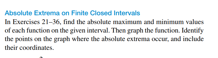 Absolute Extrema on Finite Closed Intervals
In Exercises 21–36, find the absolute maximum and minimum values
of each function on the given interval. Then graph the function. Identify
the points on the graph where the absolute extrema occur, and include
their coordinates.
