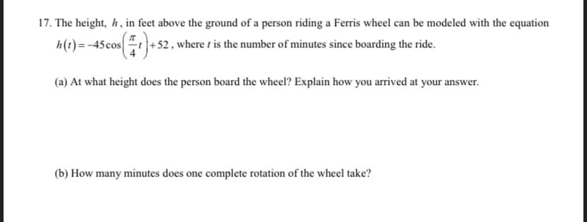 17. The height, h, in feet above the ground of a person riding a Ferris wheel can be modeled with the equation
h(t)=-45cost+52, where t is the number of minutes since boarding the ride.
(a) At what height does the person board the wheel? Explain how you arrived at your answer.
(b) How many minutes does one complete rotation of the wheel take?
