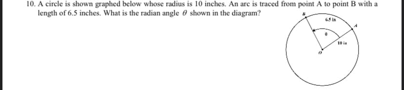 10. A circle is shown graphed below whose radius is 10 inches. An arc is traced from point A to point B with a
length of 6.5 inches. What is the radian angle 0 shown in the diagram?
6.5 In
10 in
