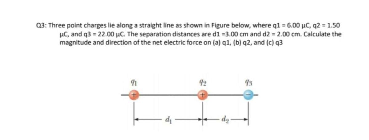 Q3: Three point charges lie along a straight line as shown in Figure below, where q1 = 6.00 µC, q2 = 1.50
µC, and q3 = 22.00 µC. The separation distances are d1 =3.00 cm and d2 = 2.00 cm. Calculate the
magnitude and direction of the net electric force on (a) q1, (b) q2, and (c) q3
92
di
