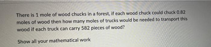 There is 1 mole of wood chucks in a forest, if each wood chuck could chuck 0.82
moles of wood then how many moles of trucks would be needed to transport this
wood if each truck can carry 582 pieces of wood?
Show all your mathematical work
