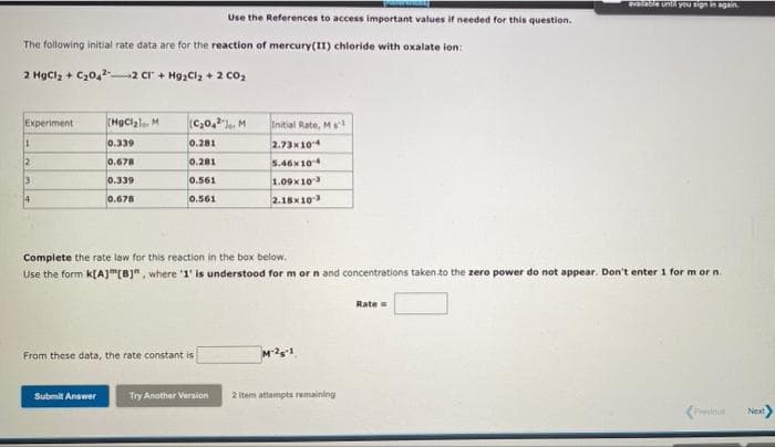 SVaaole untr you sign in again
Use the References to access important values if needed for this question.
The following initial rate data are for the reaction of mercury(II) chloride with oxalate ion:
2 Hgclz + C20, 2 cr + HgzClz + 2 co2
Experiment
(HgClale. M
(C,0,. M
Initial Rate, Ms
0.339
0.281
2.73x10
2
0.678
0.281
5.46x104
3
0.339
0.561
1.09x103
14
0.678
2.18x10
0.561
Complete the rate low for this reaction in the box below.
Use the form k[A]"(B]", where '1' is understood for m or n and concentrations taken to the zero power do not appear. Don't enter 1 for m or n.
Rate
From these data, the rate constant is
Submit Answer
Try Another Version
2 item attempts remaining
Next
