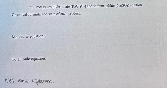c. Potassium dichromate (K2Cr2O7) and sodium sulfate (NazSO4) solution
Chemical formula and state of each product:
Molecular equation:
Total ionic equation:
Net lonic equatiom;
