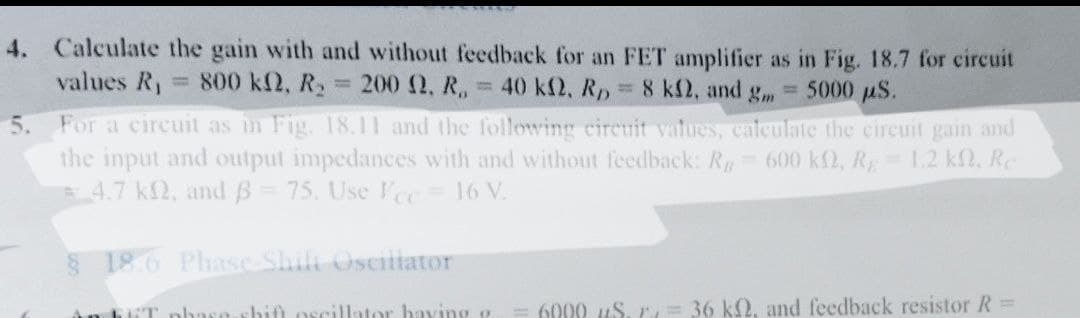 values R₁ = 800 kn, R₂
H
200 Ω, Κ Ε 40 ΚΩ, R,
N
4. Calculate the gain with and without feedback for an FET amplifier as in Fig. 18.7 for circuit
8 k2, and g = 5000 µS.
5. For a circuit as in Fig. 18.11 and the following circuit values, calculate the circuit gain and
the input and output impedances with and without feedback: Rg= 600 kf2, R = 1.2 kf, Re
# 4.7 k2, and ß = 75. Use Vec = 16 V.
18.6 Phase Shifi Oscillator
An bliT phase-shifl oscillator having g 6000 µS. = 36 k2, and feedback resistor R =