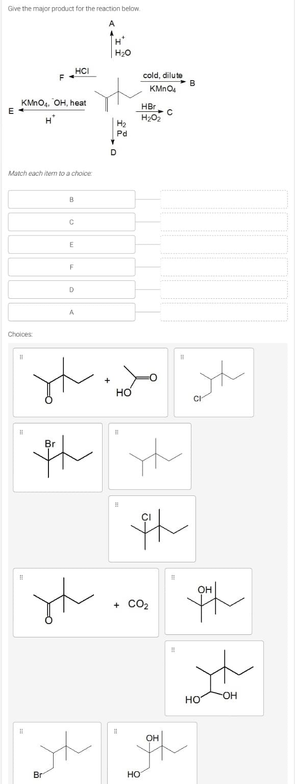 Give the major product for the reaction below.
A
H*
H20
HCI
F
cold, dilute
B
KMN04
KMNO4, OH, heat
E
HBr
H*
H202
H2
Pd
D
Match each item to a choice:
B
C
F
A
Choices:
th
Br
CI
OH
+ CO2
но
HO-
OH
Br
Но
